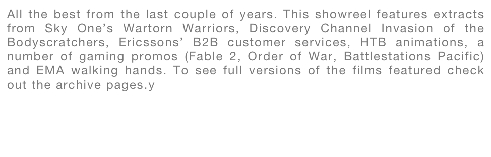All the best from the last couple of years. This showreel features extracts from Sky One’s Wartorn Warriors, Discovery Channel Invasion of the Bodyscratchers, Ericssons’ B2B customer services, HTB animations, a number of gaming promos (Fable 2, Order of War, Battlestations Pacific) and EMA walking hands. To see full versions of the films featured check out the archive pages.y